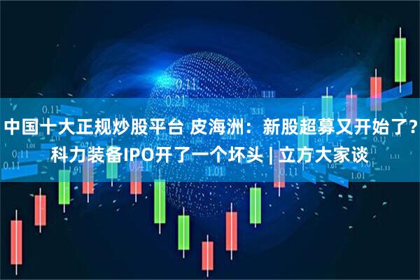中国十大正规炒股平台 皮海洲：新股超募又开始了？科力装备IPO开了一个坏头 | 立方大家谈