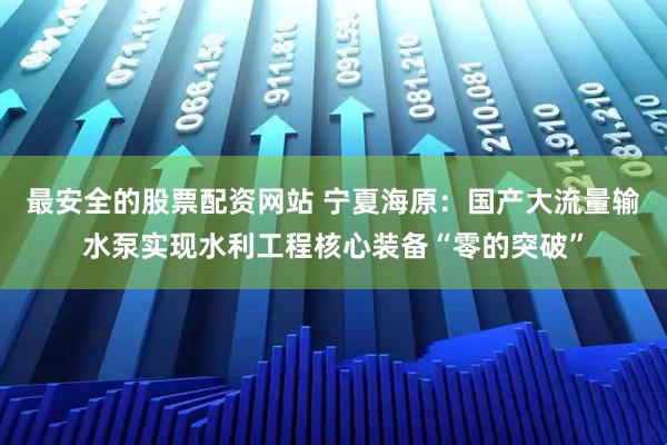 最安全的股票配资网站 宁夏海原：国产大流量输水泵实现水利工程核心装备“零的突破”