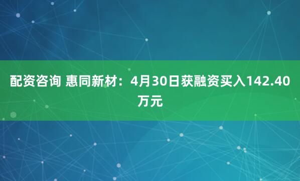 配资咨询 惠同新材：4月30日获融资买入142.40万元