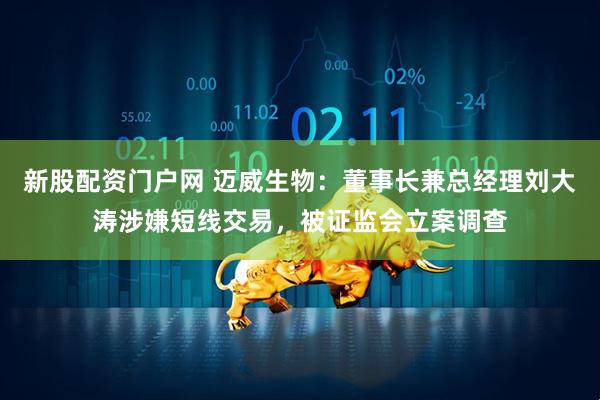 新股配资门户网 迈威生物：董事长兼总经理刘大涛涉嫌短线交易，被证监会立案调查