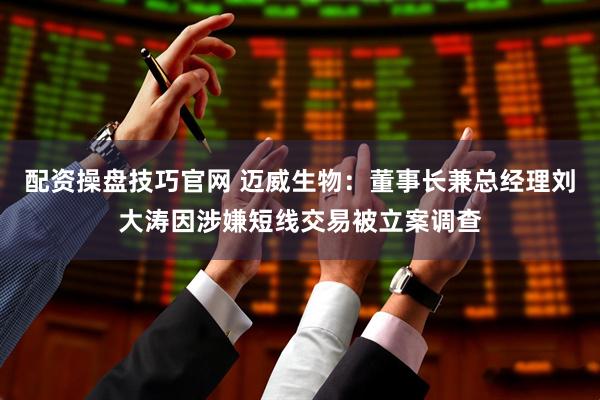 配资操盘技巧官网 迈威生物：董事长兼总经理刘大涛因涉嫌短线交易被立案调查