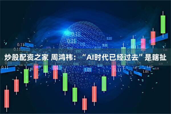 炒股配资之家 周鸿祎：“AI时代已经过去”是瞎扯