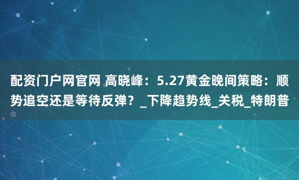 配资门户网官网 高晓峰：5.27黄金晚间策略：顺势追空还是等待反弹？_下降趋势线_关税_特朗普