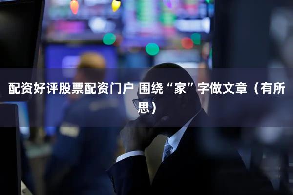 配资好评股票配资门户 围绕“家”字做文章（有所思）