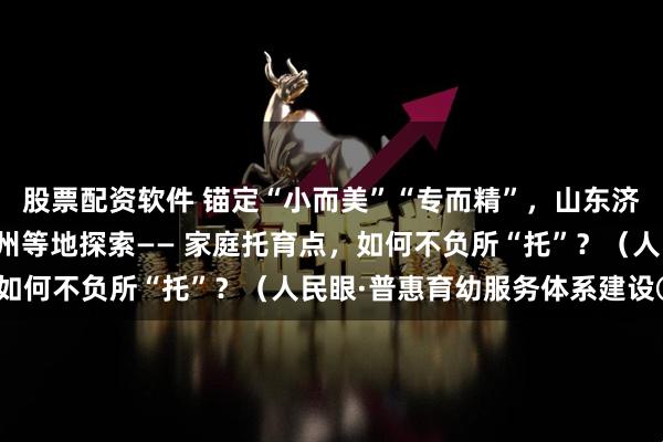 股票配资软件 锚定“小而美”“专而精”，山东济南、浙江台州、重庆万州等地探索—— 家庭托育点，如何不负所“托”？（人民眼·普惠育幼服务体系建设③）