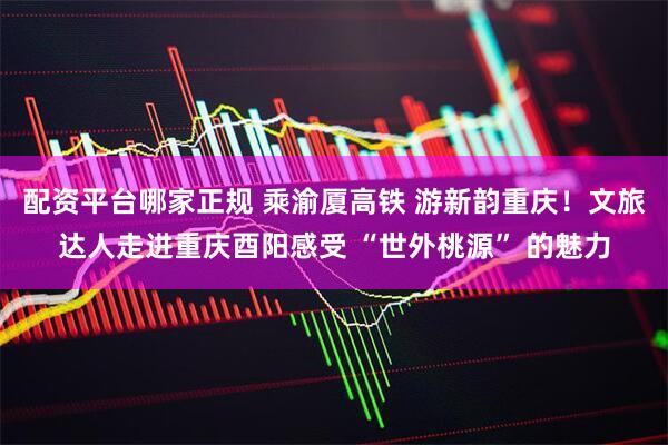 配资平台哪家正规 乘渝厦高铁 游新韵重庆！文旅达人走进重庆酉阳感受 “世外桃源” 的魅力