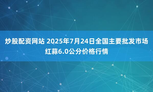 炒股配资网站 2025年7月24日全国主要批发市场红蒜6.0公分价格行情